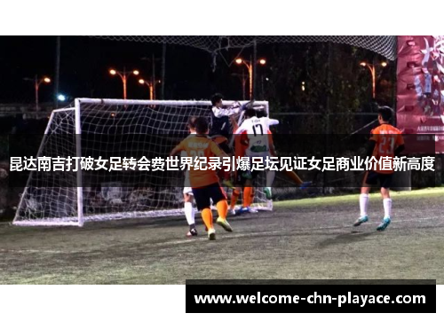 昆达南吉打破女足转会费世界纪录引爆足坛见证女足商业价值新高度