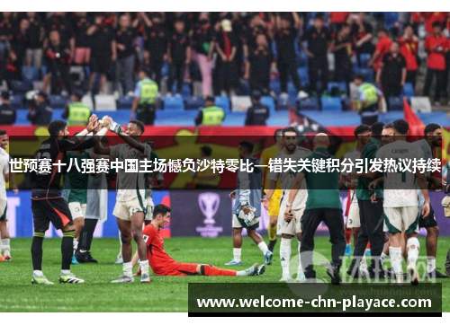 世预赛十八强赛中国主场憾负沙特零比一错失关键积分引发热议持续