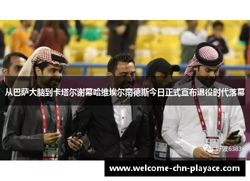 从巴萨大脑到卡塔尔谢幕哈维埃尔南德斯今日正式宣布退役时代落幕