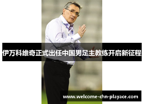伊万科维奇正式出任中国男足主教练开启新征程 伊万科维奇正式出任中国男足主教练开启新征程